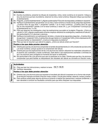 Guía para Docentes - Sexto Grado9494
4
$
Tema 5-2 Repaso de división de fracción entre entero 1 de 1
Materiales:
Las y los alumnos:
Cinta, recta numérica y cuadrados con recta numéricaLa o el maestro:
1.	 Realizar cálculo de división de fracción entre entero.
Indicadores de logro:
I.L. 1 : A B C
2.	 Resolver problemas aplicando cálculo de división de fracción entre entero. I.L. 2 : A B C
Nada
Ejercicio:
M1:
M2:
Lanzamiento/Práctica:
	 Lean las instruccio-
	 nes y realicen la ta-
rea.
	 Revisemos.
Lanzamiento/Práctica:
	 Lean el problema,
observen la cinta y
recta numérica, y
escriban el plantea-
miento.
	 ¿Cuál es el plantea-
miento? Concluya
que el planteamiento
es: 3/5 4. ¿Puede
alguien explicar por
qué?
	 ¿Cómo se realiza
el cálculo de: 3/5
4? ¿Puede pasar
alguien al frente a
explicar?
	 Verifiquemos.
	 Lean el resumen.
¿Cómo se realiza el
cálculo de la división
de una fracción entre
entero?
	 Esta clase es un repa-
so de lo visto en quinto
grado. Si observa di-
ficultad en la escritu-
ra del planteamiento,
puede ayudar si tra-
baja el problema con
números enteros (ver
página siguiente).
	 Es importante dar
oportunidad a algunas
alumnas o alumnos
para que expliquen el
por qué del plantea-
miento .
	 Oriente para que com-
prendan el procedi-
miento de cálculo (ver
página siguiente).
	 Oriente para que las y
los alumnos expresen
los resultados en su
forma más simple.
	 Circule para orientar y
apoyar.
	 Si hay tiempo, pue-
de pasar a algunas
alumnas o alumnos
a realizar y explicar
procedimiento de los
ejercicios en el piza-
rrón para la revisión
de respuestas y solu-
ciones.
Propósito general: Comprender procedimiento de cálculo de división de fracción entre entero.
I.L. 2I.L. 1
Ejercicio:
M1:
M2:
M3:
M4:
M5:
M1:
M2:
M4:
M1:
M2:
M3:
 