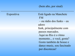 (bem alto, por sinal) __________________________________________________ Expositiva   Está ligado na Manchete  FM  –  ou rádio dos funks – eu  adoro  funk, principalmente com  passos marcados. Aqui no Rio é o ritmo  momento... e você, gosta?  Gosto também de house e  dance music, sou fascinado  por discotecas! 