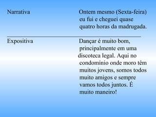 Narrativa   Ontem mesmo (Sexta-feira)  eu fui e cheguei quase  quatro horas da madrugada. ____________________________________________ Expositiva   Dançar é muito bom,  principalmente em uma  discoteca legal. Aqui no  condomínio onde moro têm  muitos jovens, somos todos  muito amigos e sempre  vamos todos juntos. É  muito maneiro! 