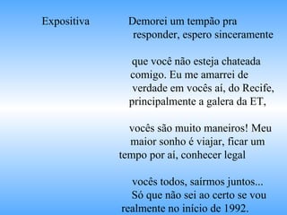Expositiva  Demorei um tempão pra  responder, espero sinceramente  que você não esteja chateada  comigo. Eu me amarrei de  verdade em vocês aí, do Recife,  principalmente a galera da ET,  vocês são muito maneiros! Meu  maior sonho é viajar, ficar um  tempo por aí, conhecer legal  vocês todos, saírmos juntos...  Só que não sei ao certo se vou  realmente no início de 1992.  Mas pode ser que dê, quem  sabe! /........../  