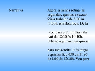 Narrativa   Agora, a minha rotina: às  segundas, quartas e sextas- feiras trabalho de 8:00 às  17:00h, em Botafogo. De lá  vou para o T., minha aula vai de 18:30 às 10:40h.  Chego aqui em casa quinze  para meia-noite. E às terças  e quintas fico 050 em F. só  de 8:00 às 12:30h. Vou para 