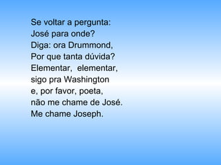 Se voltar a pergunta: José para onde? Diga: ora Drummond,  Por que tanta dúvida? Elementar,  elementar,  sigo pra Washington e, por favor, poeta,  não me chame de José. Me chame Joseph. 