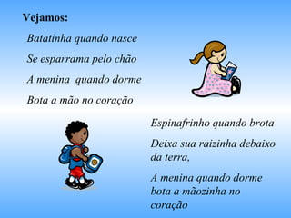 Vejamos: Batatinha quando nasce  Se esparrama pelo chão A menina  quando dorme  Bota a mão no coração Espinafrinho quando brota Deixa sua raizinha debaixo da terra, A menina quando dorme bota a mãozinha no coração 