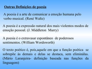 Outras Definições de poesia   A poesia é a arte de comunicar a emoção humana pelo verbo musical. (René Waltz) A poesia é a expressão natural dos mais violentos modos de emoção pessoal. (J. Middleton  Murry) A poesia é o extravasar espontâneo  de poderosos sentimentos. (William Wordsworth)  O texto poético é, pois,aquele em que a função poética  se sobrepõe às demais e delas se destaca, sem eliminálas. (Mário Laranjeira- definição baseada nas funções da linguagem) 