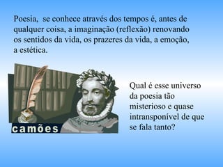 Qual é esse universo da poesia tão misterioso e quase intransponível de que se fala tanto? Poesia,  se conhece através dos tempos é, antes de qualquer coisa, a imaginação (reflexão) renovando os sentidos da vida, os prazeres da vida, a emoção, a estética. 
