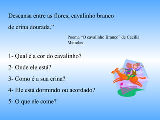 Descansa entre as flores, cavalinho branco  de crina dourada.” 1- Qual é a cor do cavalinho? 2- Onde ele está? 3- Como é a sua crina? 4- Ele está dormindo ou acordado? 5- O que ele come? Poema “O cavalinho Branco” de Cecília Meireles 
