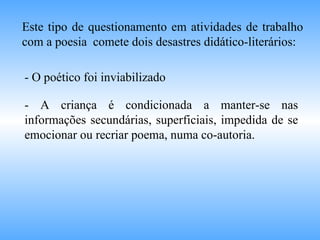 Este tipo de questionamento em atividades de trabalho com a poesia  comete dois desastres didático-literários:  - O poético foi inviabilizado - A criança é condicionada a manter-se nas informações secundárias, superficiais, impedida de se emocionar ou recriar poema, numa co-autoria. 