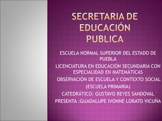 ESCUELA NORMAL SUPERIOR DEL ESTADO DE PUEBLA LICENCIATURA EN EDUCACIÓN SECUNDARIA CON ESPECIALIDAD EN MATEMÁTICAS OBSERVACIÓN DE ESCUELA Y CONTEXTO SOCIAL (ESCUELA PRIMARIA) CATEDRÁTICO: GUSTAVO REYES SANDOVAL PRESENTA :GUADALUPE IVONNE LOBATO VICUÑA 