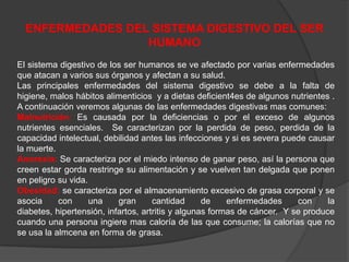 ENFERMEDADES DEL SISTEMA DIGESTIVO DEL SER
                  HUMANO
El sistema digestivo de los ser humanos se ve afectado por varias enfermedades
que atacan a varios sus órganos y afectan a su salud.
Las principales enfermedades del sistema digestivo se debe a la falta de
higiene, malos hábitos alimenticios y a dietas deficient4es de algunos nutrientes .
A continuación veremos algunas de las enfermedades digestivas mas comunes:
Malnutrición: Es causada por la deficiencias o por el exceso de algunos
nutrientes esenciales. Se caracterizan por la perdida de peso, perdida de la
capacidad intelectual, debilidad antes las infecciones y si es severa puede causar
la muerte.
Anorexia: Se caracteriza por el miedo intenso de ganar peso, así la persona que
creen estar gorda restringe su alimentación y se vuelven tan delgada que ponen
en peligro su vida.
Obesidad: se caracteriza por el almacenamiento excesivo de grasa corporal y se
asocia     con      una    gran      cantidad      de    enfermedades     con     la
diabetes, hipertensión, infartos, artritis y algunas formas de cáncer. Y se produce
cuando una persona ingiere mas caloría de las que consume; la calorías que no
se usa la almcena en forma de grasa.
 