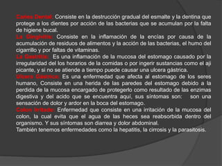 Caries Dental: Consiste en la destrucción gradual del esmalte y la dentina que
protege a los dientes por acción de las bacterias que se acumulan por la falta
de higiene bucal.
La Gingivitis: Consiste en la inflamación de la encías por causa de la
acumulación de residuos de alimentos y la acción de las bacterias, el humo del
cigarrillo y por faltas de vitaminas.
La Gastritis: Es una inflamación de la mucosa del estomago causado por la
irregularidad del los horarios de la comidas o por ingerir sustancias como el aji
picante, y si no se atiende a tiempo puede causar una ulcera gástrica.
Ulcera Gástrica: Es una enfermedad que afecta al estomago de los seres
humano, Consiste en una herida de las paredes del estomago debido a la
perdida de la mucosa encargado de protegerlo como resultado de las enzimas
digestiva y del acido que se encuentra aquí, sus síntomas son: son una
sensación de dolor y ardor en la boca del estomago.
Colon Irritado: Enfermedad que consiste en una irritación de la mucosa del
colon, la cual evita que el agua de las heces sea reabsorbida dentro del
organismo. Y sus síntomas son diarrea y dolor abdominal.
También tenemos enfermedades como la hepatitis, la cirrosis y la parasitosis.
 