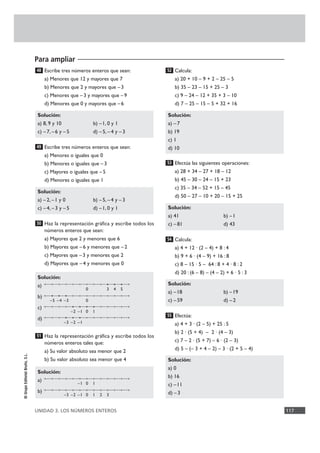 Para ampliar
UNIDAD 3. LOS NÚMEROS ENTEROS 117
©GrupoEditorialBruño,S.L.
Escribe tres números enteros que sean:
a) Menores que 12 y mayores que 7
b) Menores que 2 y mayores que –3
c) Menores que –3 y mayores que –9
d) Menores que 0 y mayores que –6
Escribe tres números enteros que sean:
a) Menores o iguales que 0
b) Menores o iguales que –3
c) Mayores o iguales que –5
d) Menores o iguales que 1
Haz la representación gráfica y escribe todos los
números enteros que sean:
a) Mayores que 2 y menores que 6
b) Mayores que –6 y menores que –2
c) Mayores que –3 y menores que 2
d) Mayores que –4 y menores que 0
Haz la representación gráfica y escribe todos los
números enteros tales que:
a) Su valor absoluto sea menor que 2
b) Su valor absoluto sea menor que 4
Calcula:
a) 20 + 10 – 9 + 2 – 25 – 5
b) 35 – 23 – 15 + 25 – 3
c) 9 – 24 – 12 + 35 + 3 – 10
d) 7 – 25 – 15 – 5 + 32 + 16
Efectúa las siguientes operaciones:
a) 28 + 34 – 27 + 18 – 12
b) 45 – 30 – 24 – 15 + 23
c) 35 – 34 – 52 + 15 – 45
d) 50 – 27 – 10 + 20 – 15 + 25
Calcula:
a) 4 + 12 · (2 – 4) + 8 : 4
b) 9 + 6 · (4 – 9) + 16 : 8
c) 8 – 15 · 5 – 64 : 8 + 4 · 8 : 2
d) 20 : (6 – 8) – (4 – 2) + 6 · 5 : 3
Efectúa:
a) 4 + 3 · (2 – 5) + 25 : 5
b) 2 · (5 + 4) – 2 · (4 – 3)
c) 7 – 2 · (5 + 7) – 6 · (2 – 3)
d) 5 – (– 3 + 4 – 2) – 3 · (2 + 5 – 4)
Solución:
a) 0
b) 16
c) –11
d) –3
55
Solución:
a) –18 b) –19
c) –59 d) –2
54
Solución:
a) 41 b) –1
c) –81 d) 43
53
Solución:
a) –7
b) 19
c) 1
d) 10
52
Solución:
a)
b)
51
Solución:
a)
b)
c)
d)
50
Solución:
a) – 2, –1 y 0 b) –5, –4 y –3
c) –4, – 3 y – 5 d) –1, 0 y 1
49
Solución:
a) 8, 9 y 10 b) –1, 0 y 1
c) –7, – 6 y – 5 d) –5, –4 y –3
48
0 3 4 5
0–3–4–5
0 1–2 –1
–2–3 –1
0 1–1
0 1 2 3–3 –2 –1
 