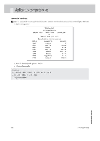 120 SOLUCIONARIO
©GrupoEditorialBruño,S.L.
Aplica tus competencias
La cuenta corriente
Julio ha consultado en un cajero automático los últimos movimientos de su cuenta corriente y ha obtenido
el siguiente resguardo:
a) ¿Cuál es el saldo que le queda a 10/07?
b) ¿Cuánto ha gastado?
Solución:
a) 4150 – 48 – 45 + 2284 – 120 – 30 – 301 = 5890 €
b) 301 + 30 + 120 + 45 + 48 = 544
Ha gastado 544 €
71
**CAJERO AUT.**
REF. 00 83.04423.21
FECHA 10/07 HORA 23:51 OPERACIÓN
65
TARJETA NUM. ****** **** **
Consulta últimos movimientos en c/c
FECHA CONCEPTO IMPORTE
10/07 Saldo c/c €
09/07 Disp. Caj. 301 – €
04/07 Compra T. 30 – €
02/07 Disp. Caj. 120 – €
29/06 Haberes 2 284 + €
12/06 Recibo 45 – €
05/06 Pago Tarjeta 48 – €
01/06 Saldo c/c 4 150 €
 