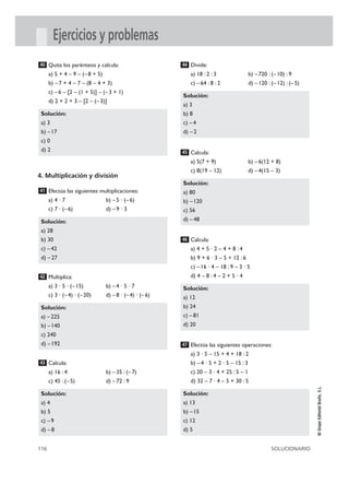 116 SOLUCIONARIO
©GrupoEditorialBruño,S.L.
Ejercicios y problemas
Quita los paréntesis y calcula:
a) 5 + 4 – 9 – (–8 + 5)
b) – 7 + 4 – 7 – (8 – 4 + 3)
c) –6 – [2 – (1 + 5)] – (–3 + 1)
d) 2 + 2 + 3 – [2 – (–3)]
4. Multiplicación y división
Efectúa las siguientes multiplicaciones:
a) 4 · 7 b) –5 · (–6)
c) 7 · (– 6) d) –9 · 3
Multiplica:
a) 3 · 5 · (–15) b) –4 · 5 · 7
c) 3 · (– 4) · (–20) d) –8 · (–4) · (–6)
Calcula:
a) 16 : 4 b) –35 : (–7)
c) 45 : (–5) d) –72 : 9
Divide:
a) 18 : 2 : 3 b) –720 : (–10) : 9
c) –64 : 8 : 2 d) –120 : (–12) : (–5)
Calcula:
a) 5(7 + 9) b) –6(12 + 8)
c) 8(19 – 12) d) –4(15 – 3)
Calcula:
a) 4 + 5 · 2 – 4 + 8 : 4
b) 9 + 6 · 3 – 5 + 12 : 6
c) –16 · 4 – 18 : 9 – 3 · 5
d) 4 – 8 : 4 – 2 + 5 · 4
Efectúa las siguientes operaciones:
a) 3 · 5 – 15 + 4 + 18 : 2
b) –4 · 5 + 2 · 5 – 15 : 3
c) 20 – 3 · 4 + 25 : 5 – 1
d) 32 – 7 · 4 – 5 + 30 : 5
Solución:
a) 13
b) –15
c) 12
d) 5
47
Solución:
a) 12
b) 24
c) –81
d) 20
46
Solución:
a) 80
b) –120
c) 56
d) –48
45
Solución:
a) 3
b) 8
c) –4
d) –2
44
Solución:
a) 4
b) 5
c) –9
d) – 8
43
Solución:
a) – 225
b) –140
c) 240
d) –192
42
Solución:
a) 28
b) 30
c) –42
d) – 27
41
Solución:
a) 3
b) –17
c) 0
d) 2
40
 