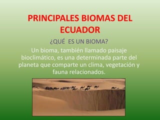 PRINCIPALES BIOMAS DEL
ECUADOR
¿QUÉ ES UN BIOMA?
Un bioma, también llamado paisaje
bioclimático, es una determinada parte del
planeta que comparte un clima, vegetación y
fauna relacionados.
 