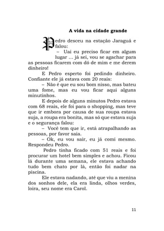 11
A vida na cidade grande
edro desceu na estação Jaraguá e
falou:
– Uai eu preciso ficar em algum
lugar … já sei, vou se agachar para
as pessoas ficarem com dó de mim e me derem
dinheiro!
E Pedro esperto foi pedindo dinheiro.
Confiante ele já estava com 20 reais:
– Não é que eu sou bom nisso, mas bateu
uma fome, mas eu vou ficar aqui alguns
minutinhos.
E depois de alguns minutos Pedro estava
com 68 reais, ele foi para o shopping, mas teve
que ir embora por causa de sua roupa estava
suja, a roupa era bonita, mas só que estava suja
e o segurança falou:
– Você tem que ir, está atrapalhando as
pessoas, por favor saia.
– Ok, eu vou sair, eu já comi mesmo.
Respondeu Pedro.
Pedro tinha ficado com 51 reais e foi
procurar um hotel bem simples e achou. Ficou
lá durante uma semana, ele estava achando
tudo bem chato por lá, então foi nadar na
piscina.
Ele estava nadando, até que viu a menina
dos sonhos dele, ela era linda, olhos verdes,
loira, seu nome era Carol.
P
 