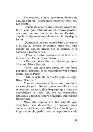 12
Ele chamou-a para conversar depois de
algumas horas, pediu para namorar com ela.
Ela aceitou.
Depois de alguns anos eles se casaram e
Pedro começou a trabalhar, ela estava grávida,
era uma menina que ia se chamar Beatriz e
depois de alguns meses ela nasceu foi só alegria
festas.
Quando estava na escola Pedro a levá-la
e busca-la, depois de alguns anos ela, mas
depois de alguns meses ele se cansou e a
colocou-a numa perua.
– Filha, eu estou cansado de te levar e te
buscar meu Deus. Disse Pedro
– Deixa eu ir e voltar sozinha eu já tenho
16 anos. Disse Beatriz
– Mas, sua mãe não deixa, se não fosse
por ela eu deixaria, já sei vou colocar você numa
perua. Disse Pedro
– Ok, se a tia da perua for legal eu topo.
Disse Beatriz.
Anos se passaram e Pedro continua indo
na estação pedir dinheiro, mas sua filha e sua
esposa não sabiam, ele não queria que ninguém
descobrisse e todo dia ele ia escondido,
enquanto a filha estudava e quando sua esposa
trabalhava.
Mas, sua esposa era tão esperta que
descobriu, ela desconfiou e colocou uma
câmera na blusa dele. Ela foi até lá brigou e
brigou com ele, pediu para se separarem e ele
 