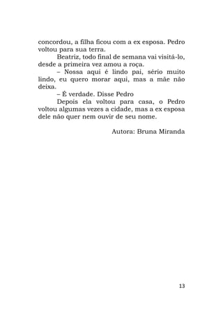 13
concordou, a filha ficou com a ex esposa. Pedro
voltou para sua terra.
Beatriz, todo final de semana vai visitá-lo,
desde a primeira vez amou a roça.
– Nossa aqui é lindo pai, sério muito
lindo, eu quero morar aqui, mas a mãe não
deixa.
– É verdade. Disse Pedro
Depois ela voltou para casa, o Pedro
voltou algumas vezes a cidade, mas a ex esposa
dele não quer nem ouvir de seu nome.
Autora: Bruna Miranda
 