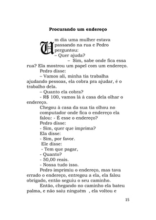 15
Procurando um endereço
m dia uma mulher estava
passando na rua e Pedro
perguntou:
– Quer ajuda?
– Sim, sabe onde fica essa
rua? Ela mostrou um papel com um endereço.
Pedro disse:
– Vamos ali, minha tia trabalha
ajudando pessoas, ela cobra pra ajudar, é o
trabalho dela.
– Quanto ela cobra?
- R$ 100, vamos lá à casa dela olhar o
endereço.
Chegou à casa da sua tia olhou no
computador onde fica o endereço ela
falou: - É esse o endereço?
Pedro disse:
- Sim, quer que imprima?
Ela disse:
- Sim, por favor.
Ele disse:
- Tem que pagar,
- Quanto?
- 50,00 reais.
- Nossa tudo isso.
Pedro imprimiu o endereço, mas tava
errado o endereço, entregou a ela, ela falou
obrigado, então seguiu o seu caminho.
Então, chegando no caminho ela bateu
palma, e não saiu ninguém , ela voltou e
U
 