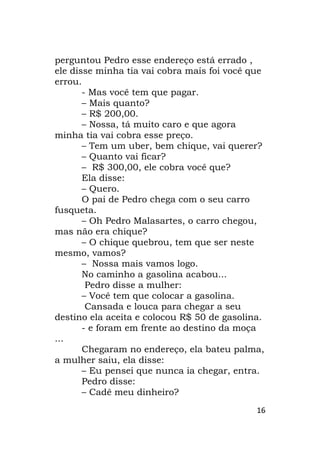 16
perguntou Pedro esse endereço está errado ,
ele disse minha tia vai cobra mais foi você que
errou.
- Mas você tem que pagar.
– Mais quanto?
– R$ 200,00.
– Nossa, tá muito caro e que agora
minha tia vai cobra esse preço.
– Tem um uber, bem chique, vai querer?
– Quanto vai ficar?
– R$ 300,00, ele cobra você que?
Ela disse:
– Quero.
O pai de Pedro chega com o seu carro
fusqueta.
– Oh Pedro Malasartes, o carro chegou,
mas não era chique?
– O chique quebrou, tem que ser neste
mesmo, vamos?
– Nossa mais vamos logo.
No caminho a gasolina acabou...
Pedro disse a mulher:
– Você tem que colocar a gasolina.
Cansada e louca para chegar a seu
destino ela aceita e colocou R$ 50 de gasolina.
- e foram em frente ao destino da moça
...
Chegaram no endereço, ela bateu palma,
a mulher saiu, ela disse:
– Eu pensei que nunca ia chegar, entra.
Pedro disse:
– Cadê meu dinheiro?
 