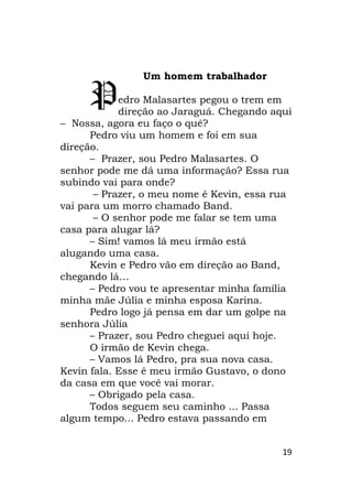 19
Um homem trabalhador
edro Malasartes pegou o trem em
direção ao Jaraguá. Chegando aqui
– Nossa, agora eu faço o quê?
Pedro viu um homem e foi em sua
direção.
– Prazer, sou Pedro Malasartes. O
senhor pode me dá uma informação? Essa rua
subindo vai para onde?
– Prazer, o meu nome é Kevin, essa rua
vai para um morro chamado Band.
– O senhor pode me falar se tem uma
casa para alugar lá?
– Sim! vamos lá meu irmão está
alugando uma casa.
Kevin e Pedro vão em direção ao Band,
chegando lá…
– Pedro vou te apresentar minha família
minha mãe Júlia e minha esposa Karina.
Pedro logo já pensa em dar um golpe na
senhora Júlia
– Prazer, sou Pedro cheguei aqui hoje.
O irmão de Kevin chega.
– Vamos lá Pedro, pra sua nova casa.
Kevin fala. Esse é meu irmão Gustavo, o dono
da casa em que você vai morar.
– Obrigado pela casa.
Todos seguem seu caminho ... Passa
algum tempo... Pedro estava passando em
P
 