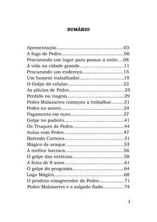 2
SUMÁRIO
Apresentação...............................................03
A fuga de Pedro............................................06
Procurando um lugar para passar a noite....08
A vida na cidade grande...............................11
Procurando um endereço.............................15
Um homem trabalhador...............................19
O Golpe do celular.......................................22
As pílulas de Pedro.......................................25
Perdido na viagem........................................29
Pedro Malasartes começou a trabalhar.........31
Pedro no morro............................................34
Pagamento em ouro.....................................37
Golpe no padeiro..........................................41
Os Truques de Pedro....................................44
Aulas com Pedro..........................................47
Batendo Carteira..........................................51
Mágico de araque.........................................53
A melhor barraca.........................................56
O golpe das estátuas....................................58
A festa de 8 anos..........................................61
O golpe do programa....................................64
Lago Mágico.................................................68
O produto emagrecedor de Pedro..................71
Pedro Malasartes e o salgado fiado...............74
 