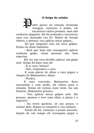 22
O Golpe do celular
edro parou na estação chamada
Jaraguá, começou a andar, ele
encontrou várias pessoas, mas não
conhecia ninguém. Ele foi andando e encontrou
uma rua chamada rua Dr. Rafael de Araújo
ribeiro, e pensou: vou aplicar meus golpes...
Só que ninguém caía em seus golpes.
Então ele disse baixinho:
- Será que hoje não conseguirei aplicar
nenhum golpe, essas pessoas são bem
espertas.
Ele viu um cara decidiu aplicar um golpe
nele. Então foi falar com ele:
- E ai cara, beleza?
- Sim, respondeu o cara.
E num piscar de olhos o cara pegou o
chapéu de Malasartes e disse:
- Perdeu.
E saiu correndo. Malasartes ficou
assuntado e com medo, ele voltou para a
estação. Então ele entrou num trem, viu um
Homem. Malasartes pensou:
- Vou aplicar meus golpes nele. Ele
pensou, pensou e teve uma ideia, o plano é o
seguinte:
- Eu tento quebrar, só um pouco, o
celular dele, depois eu conserto e vou embora.
Então ele foi, começou a puxar assunto,
depois de um tempo ele conseguiu pegar o
P
 