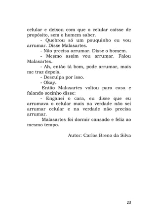 23
celular e deixou com que o celular caísse de
propósito, sem o homem saber.
- Quebrou só um pouquinho eu vou
arrumar. Disse Malasartes.
- Não precisa arrumar. Disse o homem.
- Mesmo assim vou arrumar. Falou
Malasartes.
- Ah, então tá bom, pode arrumar, mais
me traz depois.
- Desculpa por isso.
- Okay.
Então Malasartes voltou para casa e
falando sozinho disse:
- Enganei o cara, eu disse que eu
arrumava o celular mais na verdade não sei
arrumar celular e na verdade não precisa
arrumar.
Malasartes foi dormir cansado e feliz ao
mesmo tempo.
Autor: Carlos Breno da Silva
 