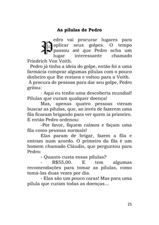 25
As pílulas de Pedro
edro vai procurar lugares para
aplicar seus golpes. O tempo
passou até que Pedro acha um
lugar interessante chamado
Friedrich Von Voith.
Pedro já tinha a ideia do golpe, então foi a uma
farmácia comprar algumas pílulas com o pouco
dinheiro que lhe restava e voltou para a Voith.
À procura de pessoas para dar seu golpe, Pedro
gritou:
- Aqui eu tenho uma descoberta mundial!
Pílulas que curam qualquer doença!
Mas, apenas quatro pessoas vieram
buscar as pílulas, que, ao invés de fazerem uma
fila ficaram brigando para ver quem ia primeiro.
E então Pedro ordenou:
-Por favor, fiquem calmos e façam uma
fila como pessoas normais!
Elas param de brigar, fazem a fila e
entram num acordo. O primeiro da fila é um
homem chamado Cláudio, que perguntou para
Pedro:
- Quanto custa essas pílulas?
- R$55,00. E tem algumas
recomendações para tomar as pílulas, como
tomá-las duas vezes por dia.
- Elas são um pouco caras! Mas para uma
pílula que curam todas as doenças…
P
 