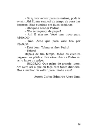 26
- Se quiser avisar para os outros, pode ir
avisar. Ah! Eu me esqueci do tempo de cura das
doenças! Elas sumirão em duas semanas.
- Obrigado senhor Pedro!
- Não se esqueça de pagar!
- Ah! É mesmo. Você tem troco para
R$60,00?
- Não. Acho que para você fica por
R$60,00.
- Está bem. Tchau senhor Pedro!
- Tchau!
Depois de um tempo, todos os clientes
pagaram as pílulas. Eles vão embora e Pedro vai
ver o lucro do golpe:
- R$225,00! Que golpe de grande lucro!
Ah! Nem sei o que eu faço com tanto dinheiro!
Mas é melhor eu voltar para minha casa!
Autor: Carlos Eduardo Alves Lima
 