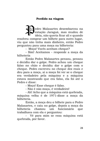 28
Perdido na viagem
edro Malasartes desembarcou na
estação Jaraguá, mas mudou de
ideia, não queria ficar ali e quando
resolveu comprar um bilhete para outro lugar,
viu que não tinha mais dinheiro, então Pedro
perguntou para uma moça na bilheteria:
- Moça! Vocês aceitam cheque?
- Sim! Aceitamos - responde a moça da
bilheteria
Então Pedro Malasartes pensou, pensou
e decidiu dar o golpe. Pedro achou um cheque
falso no chão e decidiu dar o golpe com o
cheque. Pedro escreveu no cheque dez reais e
deu para a moça, aí a moça foi ver se o cheque
era verdadeiro pela máquina e a máquina
estava mostrando que era falso, ela foi até o
Pedro e disse:
- Moço! Esse cheque é falso.
- Não é não moça, é verdadeiro!
- Ah! Acho que a máquina está quebrada,
máquina velha é de 1971-disse a moça da
bilheteria.
Então, a moça deu o bilhete para o Pedro
Malasartes, e caiu no golpe, depois a moça da
bilheteria chamou um funcionário que
trabalhava com ela e perguntou:
- Vê para mim se essa máquina está
quebrada, por favor.
P
 