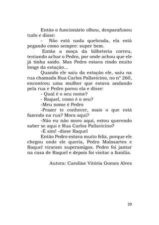 29
Então o funcionário olhou, desparafusou
tudo e disse:
- Não está nada quebrada, ela está
pegando como sempre: super bem.
Então a moça da bilheteria correu,
tentando achar o Pedro, por onde achou que ele
já tinha saído. Mas Pedro estava rindo muito
longe da estação...
Quando ele saiu da estação ele, saiu na
rua chamada Rua Carlos Pallavicino, no nº 260,
encontrou uma mulher que estava andando
pela rua e Pedro parou ela e disse:
- Qual é o seu nome?
- Raquel, como é o seu?
-Meu nome é Pedro
-Prazer te conhecer, mais o que está
fazendo na rua? Mora aqui?
-Não eu não moro aqui, estou querendo
saber se aqui e Rua Carlos Pallavicino?
-É sim! -disse Raquel
Então Pedro estava muito feliz, porque ele
chegou onde ele queria, Pedro Malasartes e
Raquel viraram superamigos. Pedro foi jantar
na casa de Raquel e depois foi visitar a família.
Autora: Caroline Vitória Gomes Alves
 