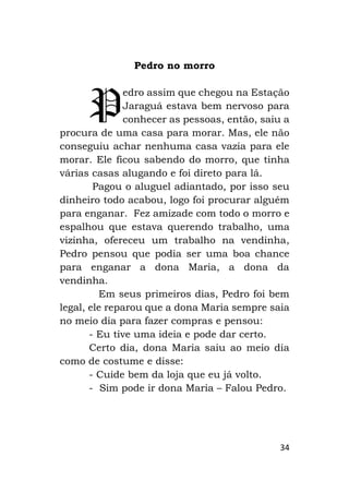 34
Pedro no morro
edro assim que chegou na Estação
Jaraguá estava bem nervoso para
conhecer as pessoas, então, saiu a
procura de uma casa para morar. Mas, ele não
conseguiu achar nenhuma casa vazia para ele
morar. Ele ficou sabendo do morro, que tinha
várias casas alugando e foi direto para lá.
Pagou o aluguel adiantado, por isso seu
dinheiro todo acabou, logo foi procurar alguém
para enganar. Fez amizade com todo o morro e
espalhou que estava querendo trabalho, uma
vizinha, ofereceu um trabalho na vendinha,
Pedro pensou que podia ser uma boa chance
para enganar a dona Maria, a dona da
vendinha.
Em seus primeiros dias, Pedro foi bem
legal, ele reparou que a dona Maria sempre saia
no meio dia para fazer compras e pensou:
- Eu tive uma ideia e pode dar certo.
Certo dia, dona Maria saiu ao meio dia
como de costume e disse:
- Cuide bem da loja que eu já volto.
- Sim pode ir dona Maria – Falou Pedro.
P
 