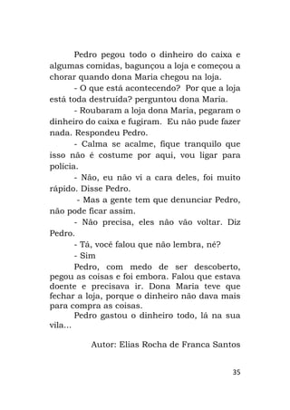 35
Pedro pegou todo o dinheiro do caixa e
algumas comidas, bagunçou a loja e começou a
chorar quando dona Maria chegou na loja.
- O que está acontecendo? Por que a loja
está toda destruída? perguntou dona Maria.
- Roubaram a loja dona Maria, pegaram o
dinheiro do caixa e fugiram. Eu não pude fazer
nada. Respondeu Pedro.
- Calma se acalme, fique tranquilo que
isso não é costume por aqui, vou ligar para
polícia.
- Não, eu não vi a cara deles, foi muito
rápido. Disse Pedro.
- Mas a gente tem que denunciar Pedro,
não pode ficar assim.
- Não precisa, eles não vão voltar. Diz
Pedro.
- Tá, você falou que não lembra, né?
- Sim
Pedro, com medo de ser descoberto,
pegou as coisas e foi embora. Falou que estava
doente e precisava ir. Dona Maria teve que
fechar a loja, porque o dinheiro não dava mais
para compra as coisas.
Pedro gastou o dinheiro todo, lá na sua
vila...
Autor: Elias Rocha de Franca Santos
 