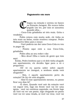 37
Pagamento em ouro
hegou na estação e sentou no banco
na Estação Jaraguá. Ele nunca tinha
pegado um ter, por isso se assustou
quando olha...
- Coca-Cola geladinha só três reais. Grita o
vendedor.
Pedro estava com muita sede, ele tinha os
três reais no bolso, então resolveu comprar. Pedro
Malasartes falou para o moço:
- Você poderia me dar uma Coca-Cola eu vou
te pagar ok.
- Pronto aqui está a sua Coca-Cola,
geladinha.
Pedro olha ao seu redor e diz:
- Meu deus! Olha o tanto de gente que tem
aqui.
Então, Pedro lembrou que a vó dele tinha alugado
um apartamento, ele decidiu ligar para a vó e
perguntou:
-Oi! vó eu queria saber sobre aquele
apartamento no Jaraguá, a senhora ainda está
alugando?
- Sim, é aquele apartamento perto da
estação? Se for ele está alugado.
- Sim! É esse apartamento mesmo, eu posso
ficar uns dias lá?
-É claro, Quando você sair da estação você
vai seguir reto, logo em frente você vai ver uma
igreja, você vai continua seguindo, em frente logo
ali você vai ver um ponto, logo chegando no ponto
você vai ver uma virada, ai você vai virar, você vai
C
 