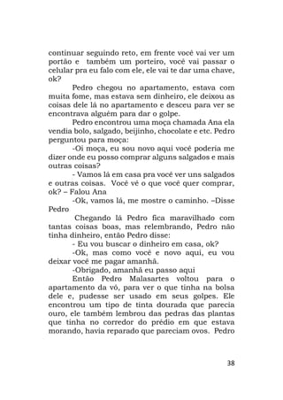 38
continuar seguindo reto, em frente você vai ver um
portão e também um porteiro, você vai passar o
celular pra eu falo com ele, ele vai te dar uma chave,
ok?
Pedro chegou no apartamento, estava com
muita fome, mas estava sem dinheiro, ele deixou as
coisas dele lá no apartamento e desceu para ver se
encontrava alguém para dar o golpe.
Pedro encontrou uma moça chamada Ana ela
vendia bolo, salgado, beijinho, chocolate e etc. Pedro
perguntou para moça:
-Oi moça, eu sou novo aqui você poderia me
dizer onde eu posso comprar alguns salgados e mais
outras coisas?
- Vamos lá em casa pra você ver uns salgados
e outras coisas. Você vê o que você quer comprar,
ok? – Falou Ana
-Ok, vamos lá, me mostre o caminho. –Disse
Pedro
Chegando lá Pedro fica maravilhado com
tantas coisas boas, mas relembrando, Pedro não
tinha dinheiro, então Pedro disse:
- Eu vou buscar o dinheiro em casa, ok?
-Ok, mas como você e novo aqui, eu vou
deixar você me pagar amanhã.
-Obrigado, amanhã eu passo aqui
Então Pedro Malasartes voltou para o
apartamento da vó, para ver o que tinha na bolsa
dele e, pudesse ser usado em seus golpes. Ele
encontrou um tipo de tinta dourada que parecia
ouro, ele também lembrou das pedras das plantas
que tinha no corredor do prédio em que estava
morando, havia reparado que pareciam ovos. Pedro
 