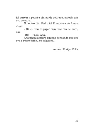 39
foi buscar a pedra e pintou de dourado, parecia um
ovo de ouro...
No outro dia, Pedro foi lá na casa de Ana e
disse:
- Oi, eu vou te pagar com esse ovo de ouro,
ok?
-Ok! - Falou Ana.
Ana pegou a pedra pintada pensando que era
ovo e Pedro comeu os salgados...
Autora: Emilyn Felix
 
