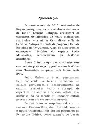 4
Apresentação
Durante o ano de 2017, nas aulas de
língua portuguesa, as turmas dos sextos anos,
da EMEF Estação Jaraguá, assistiram as
contações de histórias de Pedro Malasartes,
realizadas pelos atores Cris Miguel e Sergio
Serrano. A dupla faz parte do programa Baú de
histórias da Tv Cultura. Além de assistirem as
engraçadas histórias do esperto Pedro
Malasartes, reescreveram as histórias
assistidas.
Como última etapa das atividades com
esse astuto personagem, produziram histórias
com Malasartes, as quais vocês leram neste
livro.
Pedro Malasartes é um personagem
bem conhecido, se tornou tradicional na
cultura portuguesa e, posteriormente, na
cultura brasileira. Pedro é exemplo de
esperteza, de astúcia e de criatividade, sem
sentir culpa ao mentir ou enganar outras
pessoas, sempre em proveito próprio.
De acordo com o pesquisador da cultura
nacional Câmara Cascudo, "Pedro Malasartes
é figura tradicional nos contos populares da
Península Ibérica, como exemplo de burlão
 
