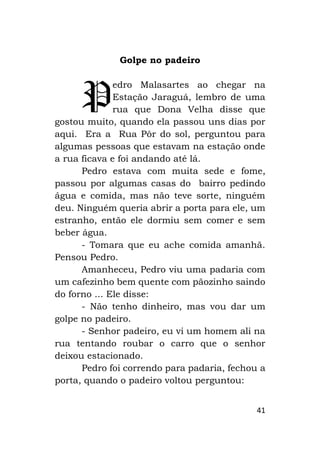 41
Golpe no padeiro
edro Malasartes ao chegar na
Estação Jaraguá, lembro de uma
rua que Dona Velha disse que
gostou muito, quando ela passou uns dias por
aqui. Era a Rua Pôr do sol, perguntou para
algumas pessoas que estavam na estação onde
a rua ficava e foi andando até lá.
Pedro estava com muita sede e fome,
passou por algumas casas do bairro pedindo
água e comida, mas não teve sorte, ninguém
deu. Ninguém queria abrir a porta para ele, um
estranho, então ele dormiu sem comer e sem
beber água.
- Tomara que eu ache comida amanhã.
Pensou Pedro.
Amanheceu, Pedro viu uma padaria com
um cafezinho bem quente com pãozinho saindo
do forno ... Ele disse:
- Não tenho dinheiro, mas vou dar um
golpe no padeiro.
- Senhor padeiro, eu vi um homem ali na
rua tentando roubar o carro que o senhor
deixou estacionado.
Pedro foi correndo para padaria, fechou a
porta, quando o padeiro voltou perguntou:
P
 