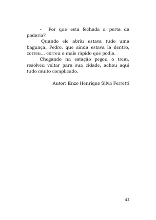 42
- Por que está fechada a porta da
padaria?
Quando ele abriu estava tudo uma
bagunça, Pedro, que ainda estava lá dentro,
correu... correu o mais rápido que podia.
Chegando na estação pegou o trem,
resolveu voltar para sua cidade, achou aqui
tudo muito complicado.
Autor: Enzo Henrique Silva Ferretti
 