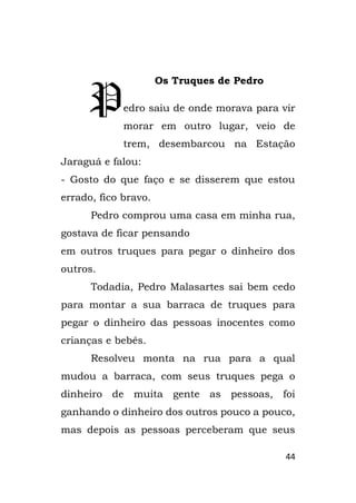 44
Os Truques de Pedro
edro saiu de onde morava para vir
morar em outro lugar, veio de
trem, desembarcou na Estação
Jaraguá e falou:
- Gosto do que faço e se disserem que estou
errado, fico bravo.
Pedro comprou uma casa em minha rua,
gostava de ficar pensando
em outros truques para pegar o dinheiro dos
outros.
Todadia, Pedro Malasartes sai bem cedo
para montar a sua barraca de truques para
pegar o dinheiro das pessoas inocentes como
crianças e bebês.
Resolveu monta na rua para a qual
mudou a barraca, com seus truques pega o
dinheiro de muita gente as pessoas, foi
ganhando o dinheiro dos outros pouco a pouco,
mas depois as pessoas perceberam que seus
P
 