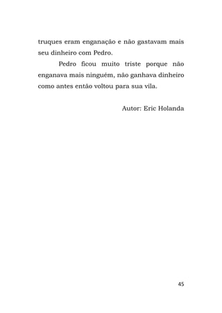 45
truques eram enganação e não gastavam mais
seu dinheiro com Pedro.
Pedro ficou muito triste porque não
enganava mais ninguém, não ganhava dinheiro
como antes então voltou para sua vila.
Autor: Eric Holanda
 
