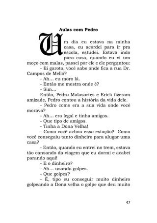 47
Aulas com Pedro
m dia eu estava na minha
casa, eu acordei para ir pra
escola, estudei. Estava indo
para casa, quando eu vi um
moço com malas, passei por ele e ele perguntou:
- Ei garoto, você sabe onde fica a rua Dr.
Campos de Mello?
- Ah… eu moro lá.
- Então me mostra onde é?
- Sim…
Então, Pedro Malasartes e Erick fizeram
amizade, Pedro contou a história da vida dele.
- Pedro como era a sua vida onde você
morava?
- Ah… era legal e tinha amigos.
- Que tipo de amigos.
- Tinha a Dona Velha!
- Como você achou essa estação? Como
você conseguiu tanto dinheiro para alugar uma
casa?
- Então, quando eu entrei no trem, estava
tão cansando da viagem que eu dormi e acabei
parando aqui!
- E o dinheiro?
- Ah… usando golpes.
- Que golpes?
- É, tipo eu conseguir muito dinheiro
golpeando a Dona velha o golpe que deu muito
U
 