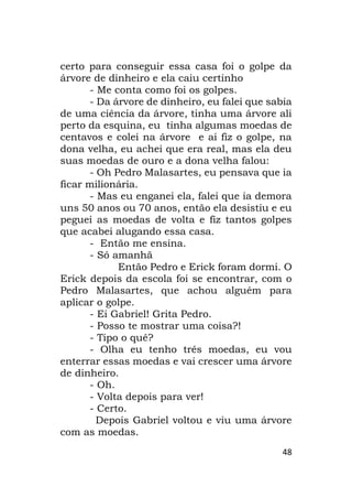 48
certo para conseguir essa casa foi o golpe da
árvore de dinheiro e ela caiu certinho
- Me conta como foi os golpes.
- Da árvore de dinheiro, eu falei que sabia
de uma ciência da árvore, tinha uma árvore ali
perto da esquina, eu tinha algumas moedas de
centavos e colei na árvore e ai fiz o golpe, na
dona velha, eu achei que era real, mas ela deu
suas moedas de ouro e a dona velha falou:
- Oh Pedro Malasartes, eu pensava que ia
ficar milionária.
- Mas eu enganei ela, falei que ia demora
uns 50 anos ou 70 anos, então ela desistiu e eu
peguei as moedas de volta e fiz tantos golpes
que acabei alugando essa casa.
- Então me ensina.
- Só amanhã
Então Pedro e Erick foram dormi. O
Erick depois da escola foi se encontrar, com o
Pedro Malasartes, que achou alguém para
aplicar o golpe.
- Ei Gabriel! Grita Pedro.
- Posso te mostrar uma coisa?!
- Tipo o quê?
- Olha eu tenho três moedas, eu vou
enterrar essas moedas e vai crescer uma árvore
de dinheiro.
- Oh.
- Volta depois para ver!
- Certo.
Depois Gabriel voltou e viu uma árvore
com as moedas.
 