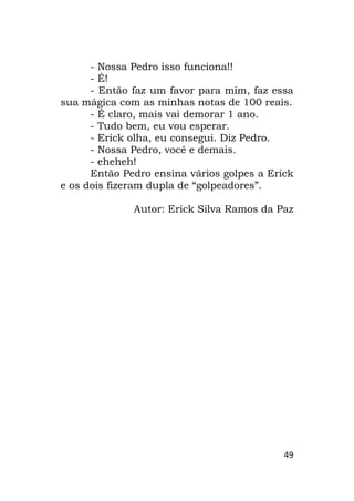 49
- Nossa Pedro isso funciona!!
- É!
- Então faz um favor para mim, faz essa
sua mágica com as minhas notas de 100 reais.
- É claro, mais vai demorar 1 ano.
- Tudo bem, eu vou esperar.
- Erick olha, eu consegui. Diz Pedro.
- Nossa Pedro, você e demais.
- eheheh!
Então Pedro ensina vários golpes a Erick
e os dois fizeram dupla de “golpeadores”.
Autor: Erick Silva Ramos da Paz
 