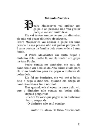 51
Batendo Carteira
edro Malasartes vai aplicar um
golpe e as pessoas não vão gostar
porque vai ser muito feio.
Ele vai tentar um golpe em um dinheiro,
ele não vai pegar dinheiro de alguém.
Pedro Malasartes vai aplicar o golpe em uma
pessoa e essa pessoa não vai gostar porque ela
é uma pessoa da família dele o nome dela é Ana
Paula.
O Pedro Malasartes vai tenta pegar o
dinheiro dela, então lá vai ele tentar um golpe
na Ana Paula.
Pedro estava no banheiro, ele saiu do
banheiro e viu a bolsa da Ana Paula e fala para
ela ir ao banheiro para ele pegar o dinheiro da
bolsa dela.
Ela foi ao banheiro, ele vai até á bolsa
dela e pega o dinheiro, quando ela chega do
banheiro estava tudo normal.
Mas quando ela chegou na casa dela, viu
que o dinheiro não estava na bolsa dela.
Depois pergunta:
- Pedro foi você que pegou meu dinheiro?
Pedro responde:
- O dinheiro não está comigo.
Autor: Gustavo Da Silva Nascimento
P
 