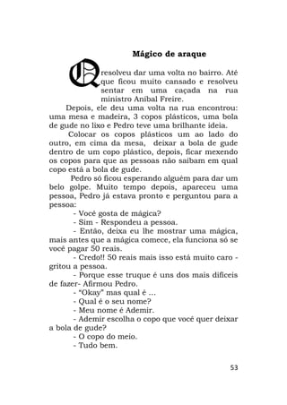 53
Mágico de araque
resolveu dar uma volta no bairro. Até
que ficou muito cansado e resolveu
sentar em uma caçada na rua
ministro Aníbal Freire.
Depois, ele deu uma volta na rua encontrou:
uma mesa e madeira, 3 copos plásticos, uma bola
de gude no lixo e Pedro teve uma brilhante ideia.
Colocar os copos plásticos um ao lado do
outro, em cima da mesa, deixar a bola de gude
dentro de um copo plástico, depois, ficar mexendo
os copos para que as pessoas não saibam em qual
copo está a bola de gude.
Pedro só ficou esperando alguém para dar um
belo golpe. Muito tempo depois, apareceu uma
pessoa, Pedro já estava pronto e perguntou para a
pessoa:
- Você gosta de mágica?
- Sim - Respondeu a pessoa.
- Então, deixa eu lhe mostrar uma mágica,
mais antes que a mágica comece, ela funciona só se
você pagar 50 reais.
- Credo!! 50 reais mais isso está muito caro -
gritou a pessoa.
- Porque esse truque é uns dos mais difíceis
de fazer- Afirmou Pedro.
- “Okay” mas qual é …
- Qual é o seu nome?
- Meu nome é Ademir.
- Ademir escolha o copo que você quer deixar
a bola de gude?
- O copo do meio.
- Tudo bem.
Q
 