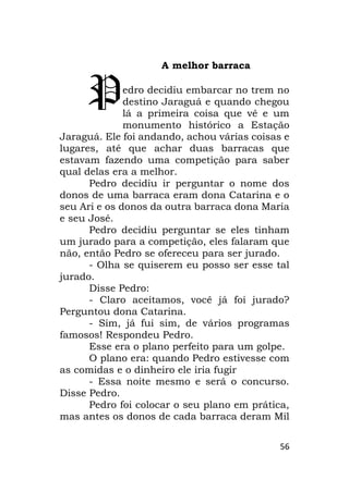 56
A melhor barraca
edro decidiu embarcar no trem no
destino Jaraguá e quando chegou
lá a primeira coisa que vê e um
monumento histórico a Estação
Jaraguá. Ele foi andando, achou várias coisas e
lugares, até que achar duas barracas que
estavam fazendo uma competição para saber
qual delas era a melhor.
Pedro decidiu ir perguntar o nome dos
donos de uma barraca eram dona Catarina e o
seu Ari e os donos da outra barraca dona Maria
e seu José.
Pedro decidiu perguntar se eles tinham
um jurado para a competição, eles falaram que
não, então Pedro se ofereceu para ser jurado.
- Olha se quiserem eu posso ser esse tal
jurado.
Disse Pedro:
- Claro aceitamos, você já foi jurado?
Perguntou dona Catarina.
- Sim, já fui sim, de vários programas
famosos! Respondeu Pedro.
Esse era o plano perfeito para um golpe.
O plano era: quando Pedro estivesse com
as comidas e o dinheiro ele iria fugir
- Essa noite mesmo e será o concurso.
Disse Pedro.
Pedro foi colocar o seu plano em prática,
mas antes os donos de cada barraca deram Mil
P
 