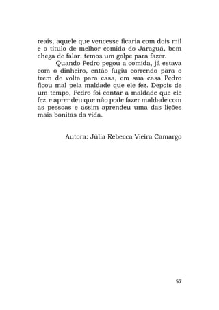 57
reais, aquele que vencesse ficaria com dois mil
e o título de melhor comida do Jaraguá, bom
chega de falar, temos um golpe para fazer.
Quando Pedro pegou a comida, já estava
com o dinheiro, então fugiu correndo para o
trem de volta para casa, em sua casa Pedro
ficou mal pela maldade que ele fez. Depois de
um tempo, Pedro foi contar a maldade que ele
fez e aprendeu que não pode fazer maldade com
as pessoas e assim aprendeu uma das lições
mais bonitas da vida.
Autora: Júlia Rebecca Vieira Camargo
 