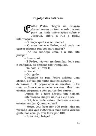 58
O golpe das estátuas
ntão Pedro chegou na estação
desembarcou do trem e subiu a rua
para ter mais informações sobre o
Jaraguá, subiu a rua e pediu
informações:
- O moço, qual é o seu nome?
- O meu nome é Pedro, você pode me
passar alguma rua boa para morar?
- Ah eu conheço uma, é a rua alto
jurupari.
- É mesmo?
- É Pedro, não tem nenhum ladrão, a rua
é tranquila, as pessoas são tranquilas.
- Tá bom, eu vou lá.
- Boa sorte.
- Obrigado.
Chegando na rua. Pedro avistou uma
oficina, ele viu que tinha muitas sucatas
de carros e ele pegou aquelas sucatas. É fez
uma estátua com aquelas sucatas. Mas uma
estátua pequena e com partes dos carros .
Depois de 1 hora chegou um homem
interessado chegou na rua e ele disse:
- Olá, boa tarde, estou interessado nessa
estatua antiga. Quanto custa?
- Moço, vou fazer por 100 reais. Mas na
verdade isso vale 1000 reais mais como você foi
gente boa comigo, vou fazer por 100.
- Então tá, obrigado.
E
 