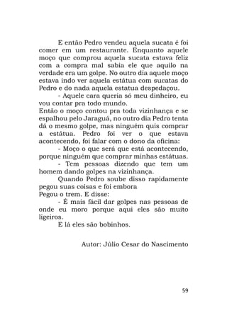 59
E então Pedro vendeu aquela sucata é foi
comer em um restaurante. Enquanto aquele
moço que comprou aquela sucata estava feliz
com a compra mal sabia ele que aquilo na
verdade era um golpe. No outro dia aquele moço
estava indo ver aquela estátua com sucatas do
Pedro e do nada aquela estatua despedaçou.
- Aquele cara queria só meu dinheiro, eu
vou contar pra todo mundo.
Então o moço contou pra toda vizinhança e se
espalhou pelo Jaraguá, no outro dia Pedro tenta
dá o mesmo golpe, mas ninguém quis comprar
a estátua. Pedro foi ver o que estava
acontecendo, foi falar com o dono da oficina:
- Moço o que será que está acontecendo,
porque ninguém que comprar minhas estátuas.
- Tem pessoas dizendo que tem um
homem dando golpes na vizinhança.
Quando Pedro soube disso rapidamente
pegou suas coisas e foi embora
Pegou o trem. E disse:
- É mais fácil dar golpes nas pessoas de
onde eu moro porque aqui eles são muito
ligeiros.
E lá eles são bobinhos.
Autor: Júlio Cesar do Nascimento
 